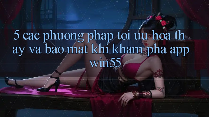 5. Các Phương pháp Tối Ưu Hóa Thấy Và Bảo Mật Khi Khám phá App Win55 5. Các Phương pháp Tối Ưu Hóa Thấy Và Bảo Mật Khi Khám phá App Win55