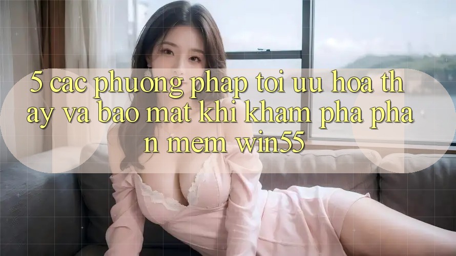 5. Các Phương pháp Tối Ưu Hóa Thấy Và Bảo Mật Khi Khám phá Phần mềm Win55 5. Các Phương pháp Tối Ưu Hóa Thấy Và Bảo Mật Khi Khám phá Phần mềm Win55