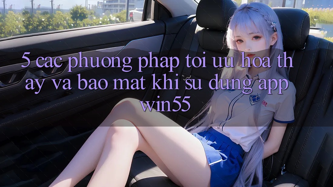 5. Các Phương pháp Tối Ưu Hóa Thấy Và Bảo Mật Khi Sử Dụng App Win55