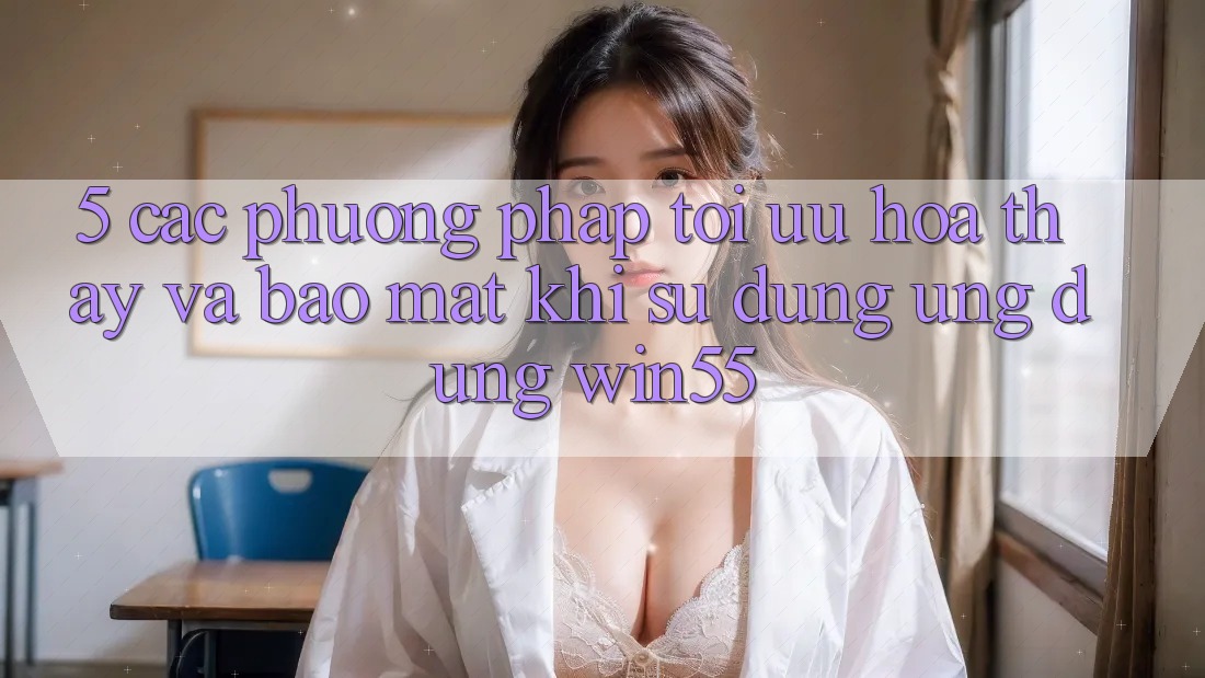5. Các Phương pháp Tối Ưu Hóa Thấy Và Bảo Mật Khi Sử Dụng Ứng dụng Win55 5. Các Phương pháp Tối Ưu Hóa Thấy Và Bảo Mật Khi Sử Dụng Ứng dụng Win55