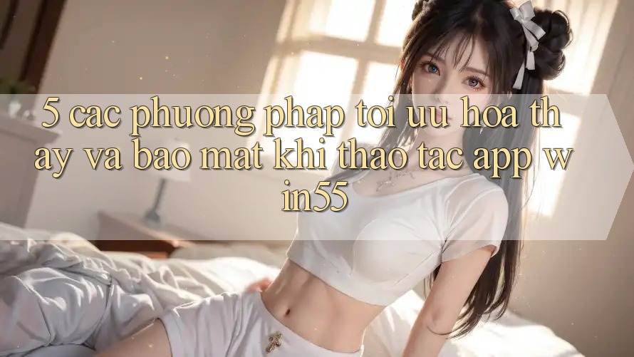 5. Các Phương pháp Tối Ưu Hóa Thấy Và Bảo Mật Khi Thao tác App Win55 5. Các Phương pháp Tối Ưu Hóa Thấy Và Bảo Mật Khi Thao tác App Win55