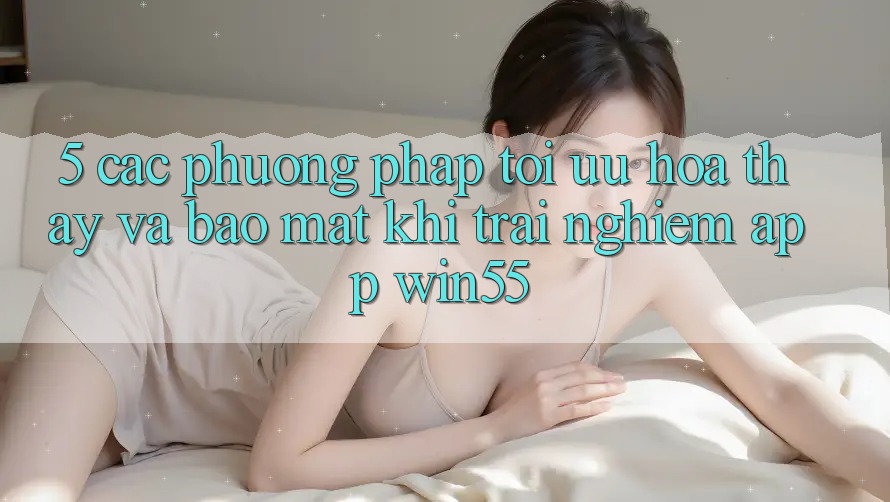 5. Các Phương pháp Tối Ưu Hóa Thấy Và Bảo Mật Khi Trải nghiệm App Win55 5. Các Phương pháp Tối Ưu Hóa Thấy Và Bảo Mật Khi Trải nghiệm App Win55