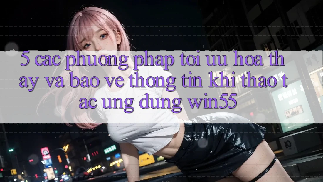5. Các Phương pháp Tối Ưu Hóa Thấy Và Bảo vệ thông tin Khi Thao tác Ứng dụng Win55 5. Các Phương pháp Tối Ưu Hóa Thấy Và Bảo vệ thông tin Khi Thao tác Ứng dụng Win55