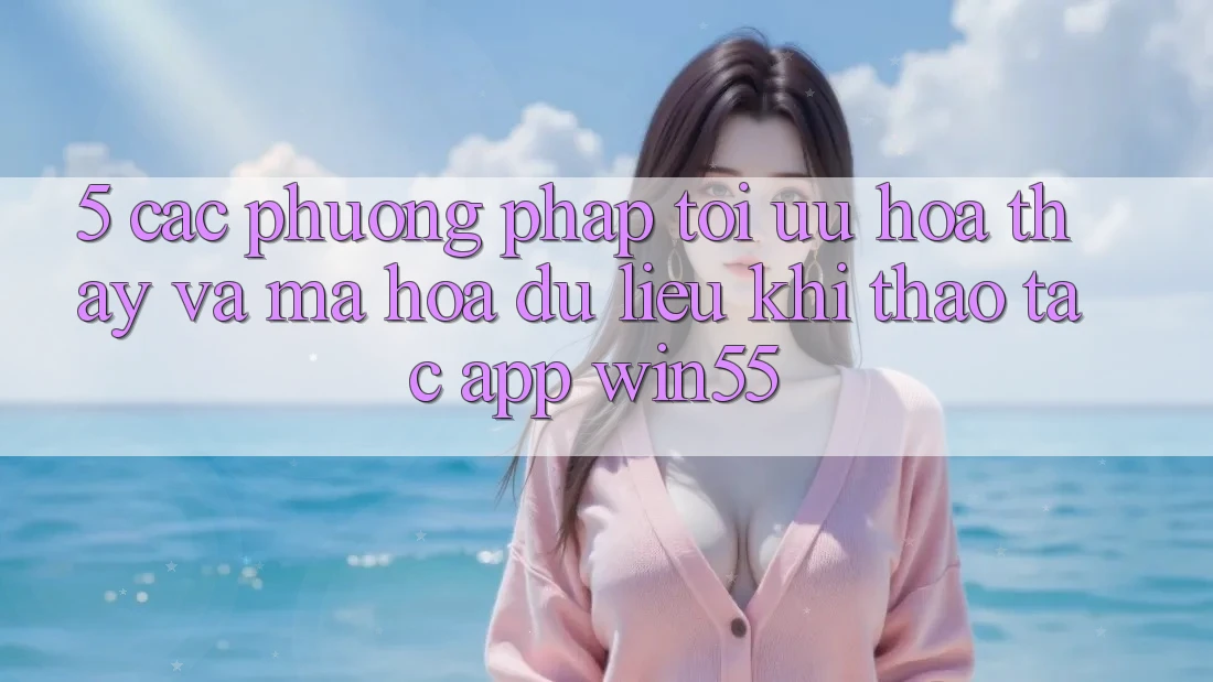 5. Các Phương pháp Tối Ưu Hóa Thấy Và Mã hóa dữ liệu Khi Thao tác App Win55 5. Các Phương pháp Tối Ưu Hóa Thấy Và Mã hóa dữ liệu Khi Thao tác App Win55