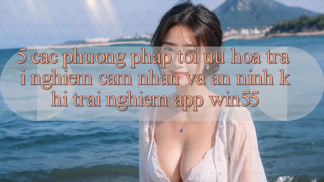 5. Các Phương pháp Tối Ưu Hóa Trải nghiệm cảm nhận Và An ninh Khi Trải nghiệm App Win55 5. Các Phương pháp Tối Ưu Hóa Trải nghiệm cảm nhận Và An ninh Khi Trải nghiệm App Win55