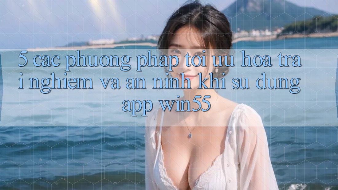5. Các Phương pháp Tối Ưu Hóa Trải Nghiệm Và An ninh Khi Sử Dụng App Win55 5. Các Phương pháp Tối Ưu Hóa Trải Nghiệm Và An ninh Khi Sử Dụng App Win55