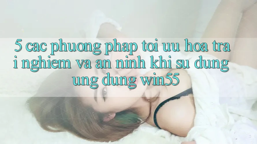 5. Các Phương pháp Tối Ưu Hóa Trải Nghiệm Và An ninh Khi Sử Dụng Ứng dụng Win55 5. Các Phương pháp Tối Ưu Hóa Trải Nghiệm Và An ninh Khi Sử Dụng Ứng dụng Win55