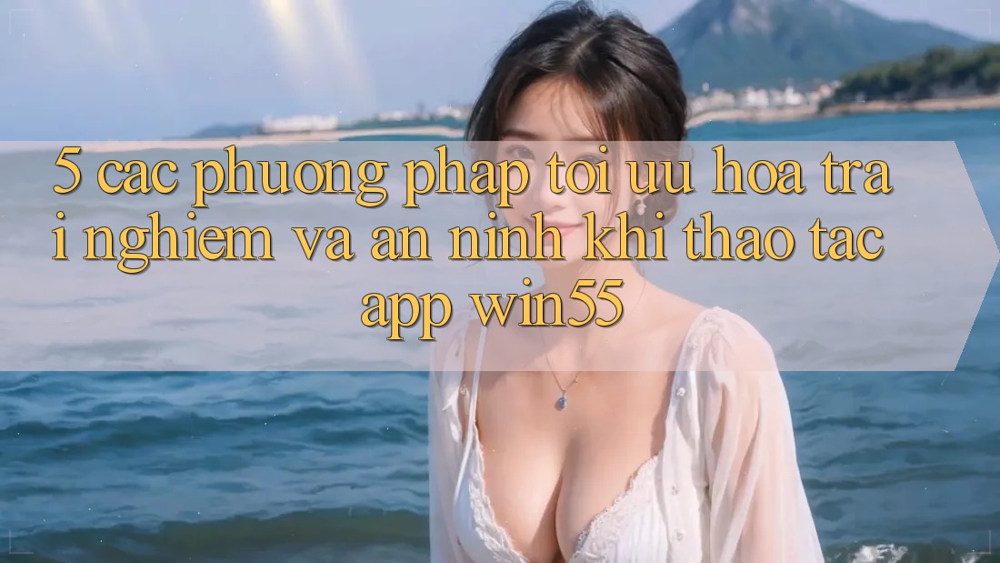 5. Các Phương pháp Tối Ưu Hóa Trải Nghiệm Và An ninh Khi Thao tác App Win55 5. Các Phương pháp Tối Ưu Hóa Trải Nghiệm Và An ninh Khi Thao tác App Win55
