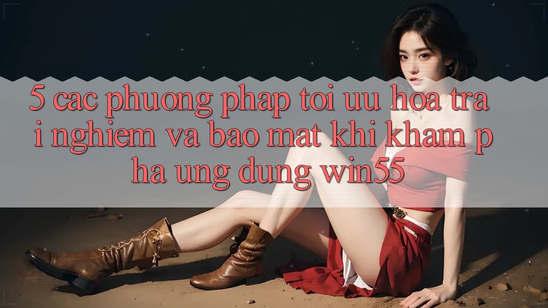 5. Các Phương pháp Tối Ưu Hóa Trải Nghiệm Và Bảo Mật Khi Khám phá Ứng dụng Win55