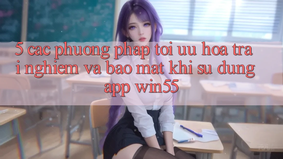 5. Các Phương pháp Tối Ưu Hóa Trải Nghiệm Và Bảo Mật Khi Sử Dụng App Win55 5. Các Phương pháp Tối Ưu Hóa Trải Nghiệm Và Bảo Mật Khi Sử Dụng App Win55