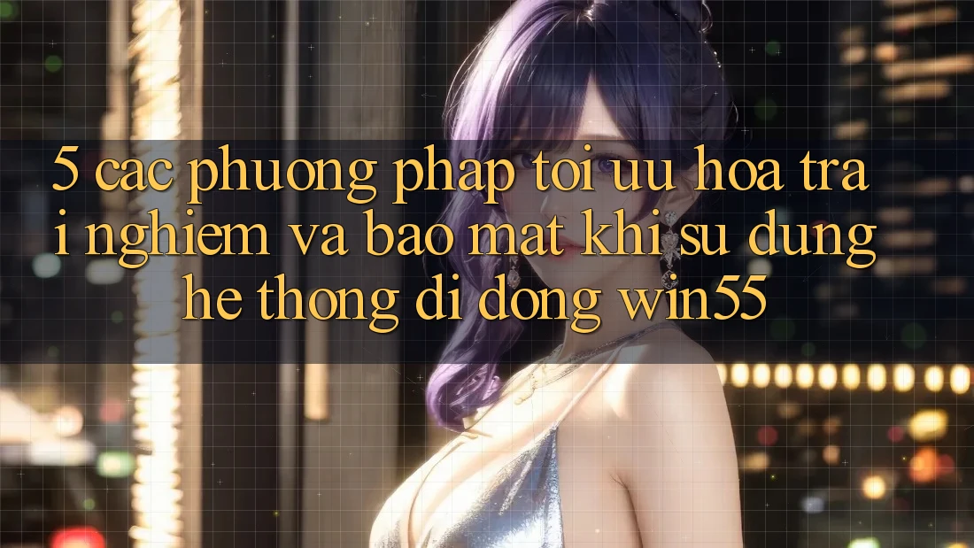 5. Các Phương pháp Tối Ưu Hóa Trải Nghiệm Và Bảo mật Khi Sử Dụng Hệ thống di động Win55 5. Các Phương pháp Tối Ưu Hóa Trải Nghiệm Và Bảo mật Khi Sử Dụng Hệ thống di động Win55