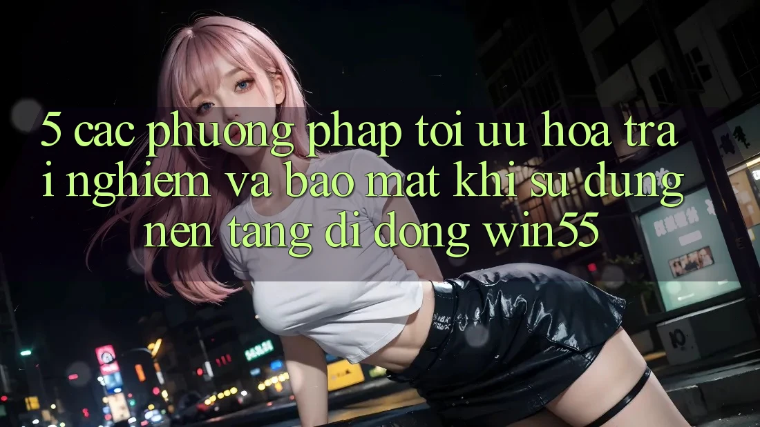 5. Các Phương pháp Tối Ưu Hóa Trải Nghiệm Và Bảo Mật Khi Sử Dụng Nền tảng di động Win55
