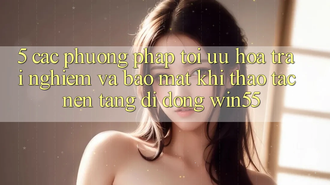 5. Các Phương pháp Tối Ưu Hóa Trải Nghiệm Và Bảo Mật Khi Thao tác Nền tảng di động Win55