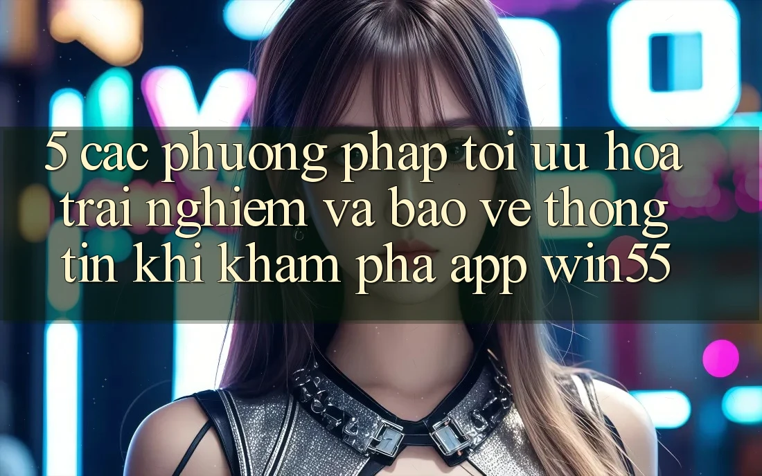5. Các Phương pháp Tối Ưu Hóa Trải Nghiệm Và Bảo vệ thông tin Khi Khám phá App Win55 5. Các Phương pháp Tối Ưu Hóa Trải Nghiệm Và Bảo vệ thông tin Khi Khám phá App Win55