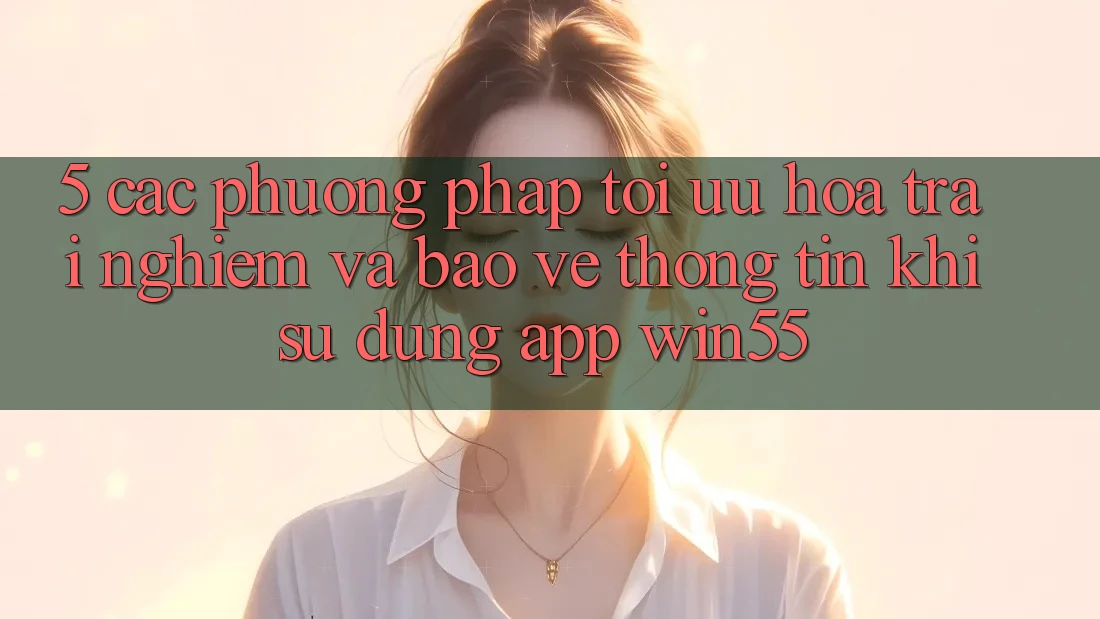 5. Các Phương pháp Tối Ưu Hóa Trải Nghiệm Và Bảo vệ thông tin Khi Sử Dụng App Win55