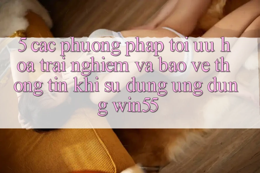5. Các Phương pháp Tối Ưu Hóa Trải Nghiệm Và Bảo vệ thông tin Khi Sử Dụng Ứng dụng Win55 5. Các Phương pháp Tối Ưu Hóa Trải Nghiệm Và Bảo vệ thông tin Khi Sử Dụng Ứng dụng Win55