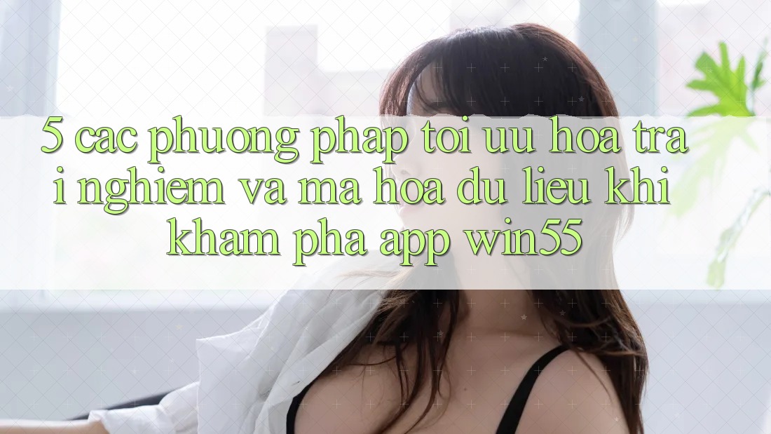 5. Các Phương pháp Tối Ưu Hóa Trải Nghiệm Và Mã hóa dữ liệu Khi Khám phá App Win55 5. Các Phương pháp Tối Ưu Hóa Trải Nghiệm Và Mã hóa dữ liệu Khi Khám phá App Win55