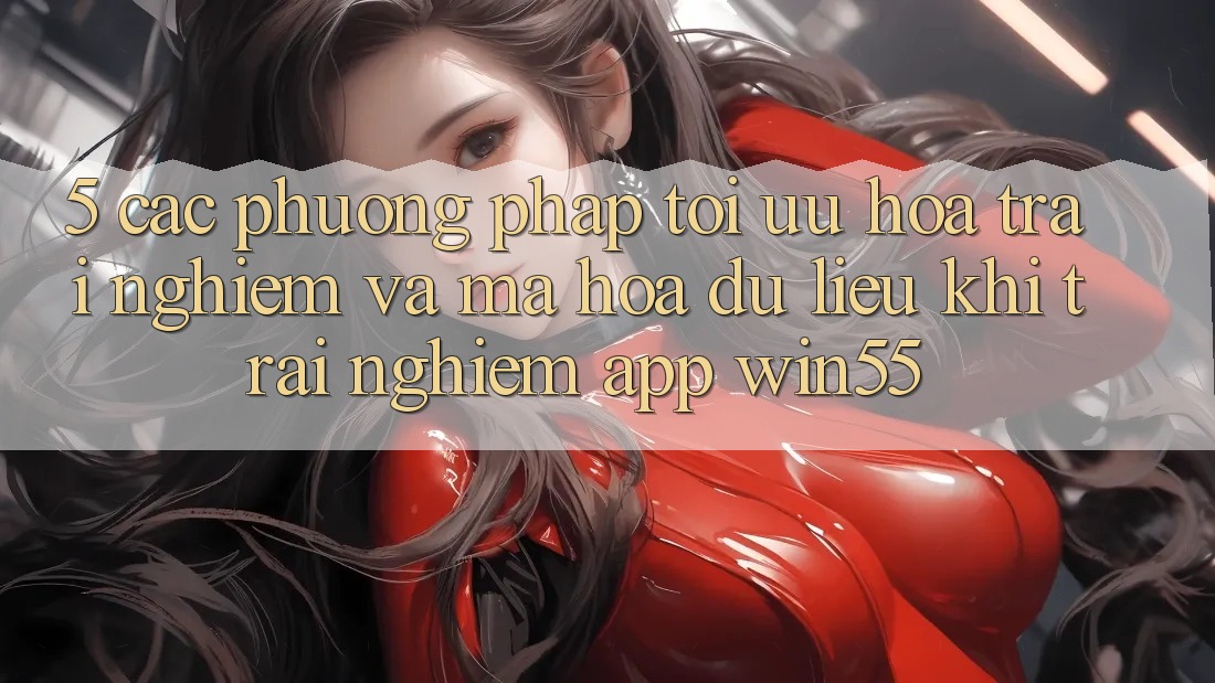 5. Các Phương pháp Tối Ưu Hóa Trải Nghiệm Và Mã hóa dữ liệu Khi Trải nghiệm App Win55 5. Các Phương pháp Tối Ưu Hóa Trải Nghiệm Và Mã hóa dữ liệu Khi Trải nghiệm App Win55