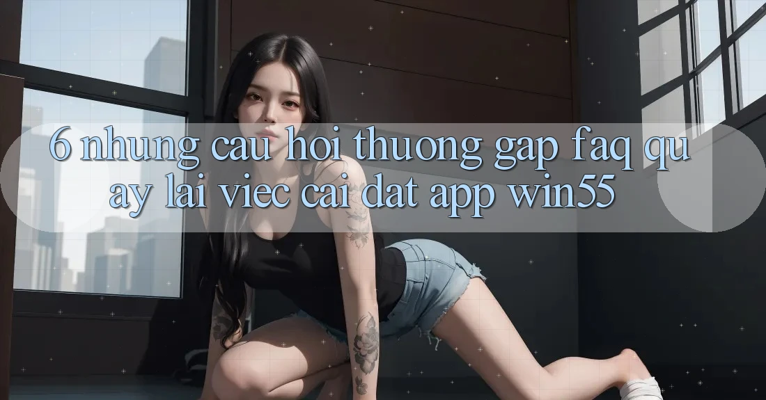 6. Những Câu Hỏi Thường Gặp (FAQ) Quay lại Việc Cài đặt App Win55 6. Những Câu Hỏi Thường Gặp (FAQ) Quay lại Việc Cài đặt App Win55