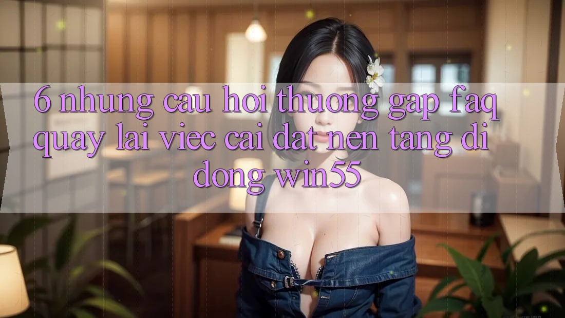 6. Những Câu Hỏi Thường Gặp (FAQ) Quay lại Việc Cài đặt Nền tảng di động Win55 6. Những Câu Hỏi Thường Gặp (FAQ) Quay lại Việc Cài đặt Nền tảng di động Win55