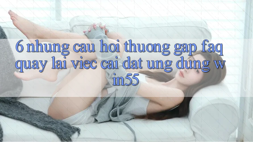 6. Những Câu Hỏi Thường Gặp (FAQ) Quay lại Việc Cài đặt Ứng dụng Win55 6. Những Câu Hỏi Thường Gặp (FAQ) Quay lại Việc Cài đặt Ứng dụng Win55