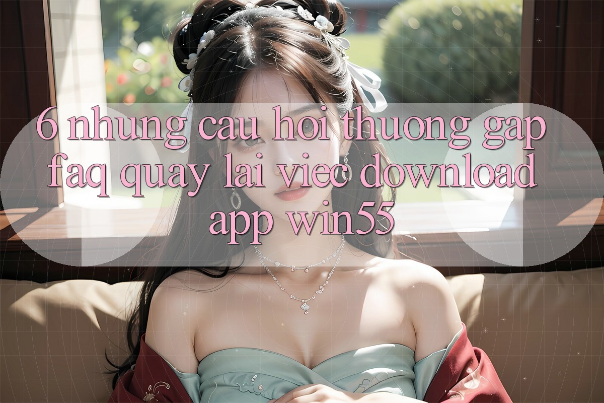 6. Những Câu Hỏi Thường Gặp (FAQ) Quay lại Việc Download App Win55 6. Những Câu Hỏi Thường Gặp (FAQ) Quay lại Việc Download App Win55