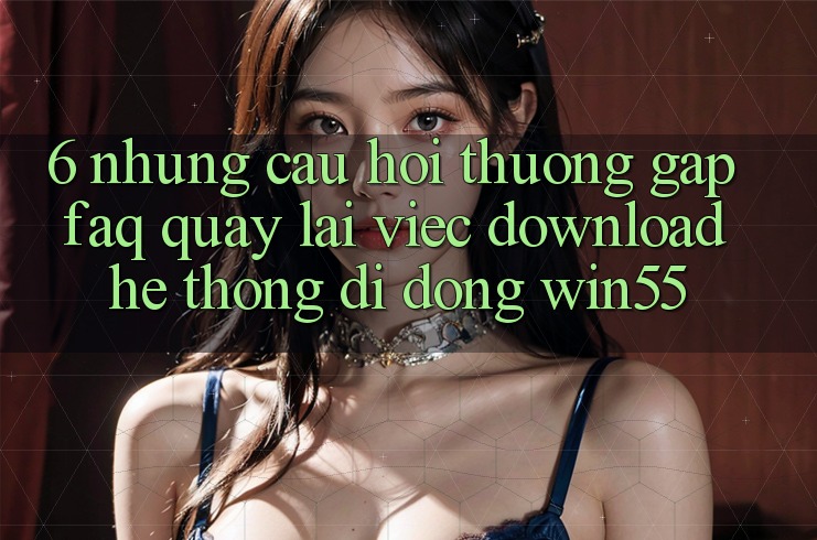 6. Những Câu Hỏi Thường Gặp (FAQ) Quay lại Việc Download Hệ thống di động Win55 6. Những Câu Hỏi Thường Gặp (FAQ) Quay lại Việc Download Hệ thống di động Win55