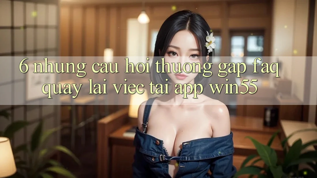 6. Những Câu Hỏi Thường Gặp (FAQ) Quay lại Việc Tải App Win55 6. Những Câu Hỏi Thường Gặp (FAQ) Quay lại Việc Tải App Win55