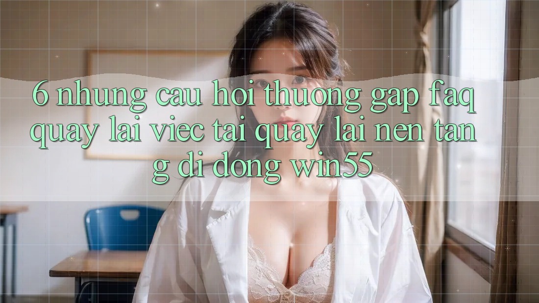 6. Những Câu Hỏi Thường Gặp (FAQ) Quay lại Việc Tải quay lại Nền tảng di động Win55