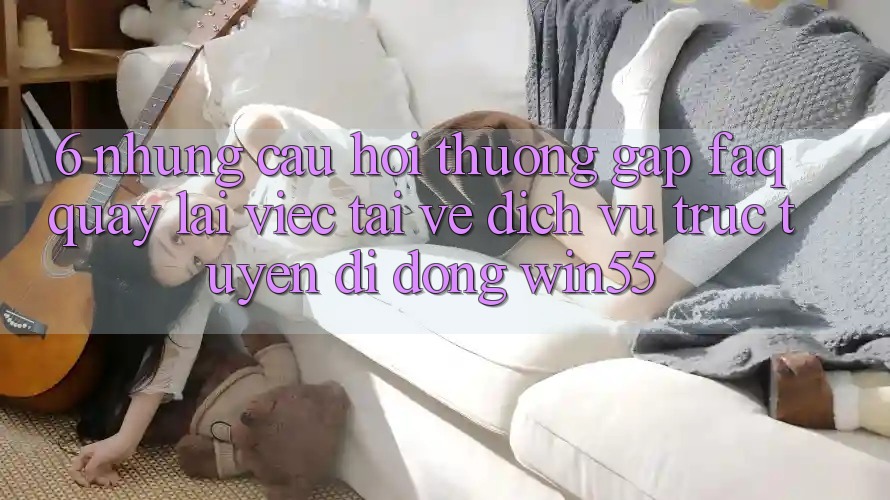 6. Những Câu Hỏi Thường Gặp (FAQ) Quay lại Việc Tải về Dịch vụ trực tuyến di động Win55 6. Những Câu Hỏi Thường Gặp (FAQ) Quay lại Việc Tải về Dịch vụ trực tuyến di động Win55
