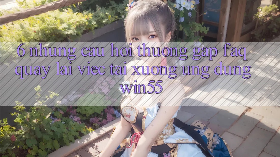 6. Những Câu Hỏi Thường Gặp (FAQ) Quay lại Việc Tải xuống Ứng dụng Win55 6. Những Câu Hỏi Thường Gặp (FAQ) Quay lại Việc Tải xuống Ứng dụng Win55