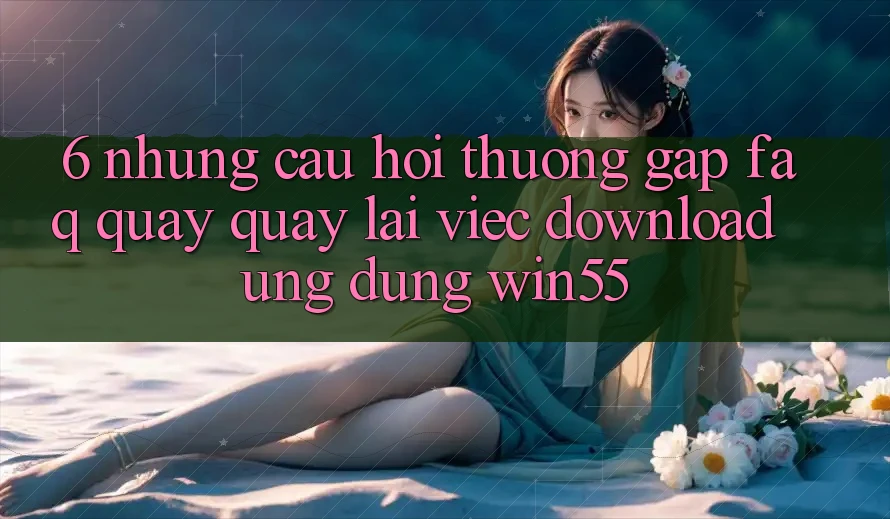 6. Những Câu Hỏi Thường Gặp (FAQ) Quay quay lại Việc Download Ứng dụng Win55