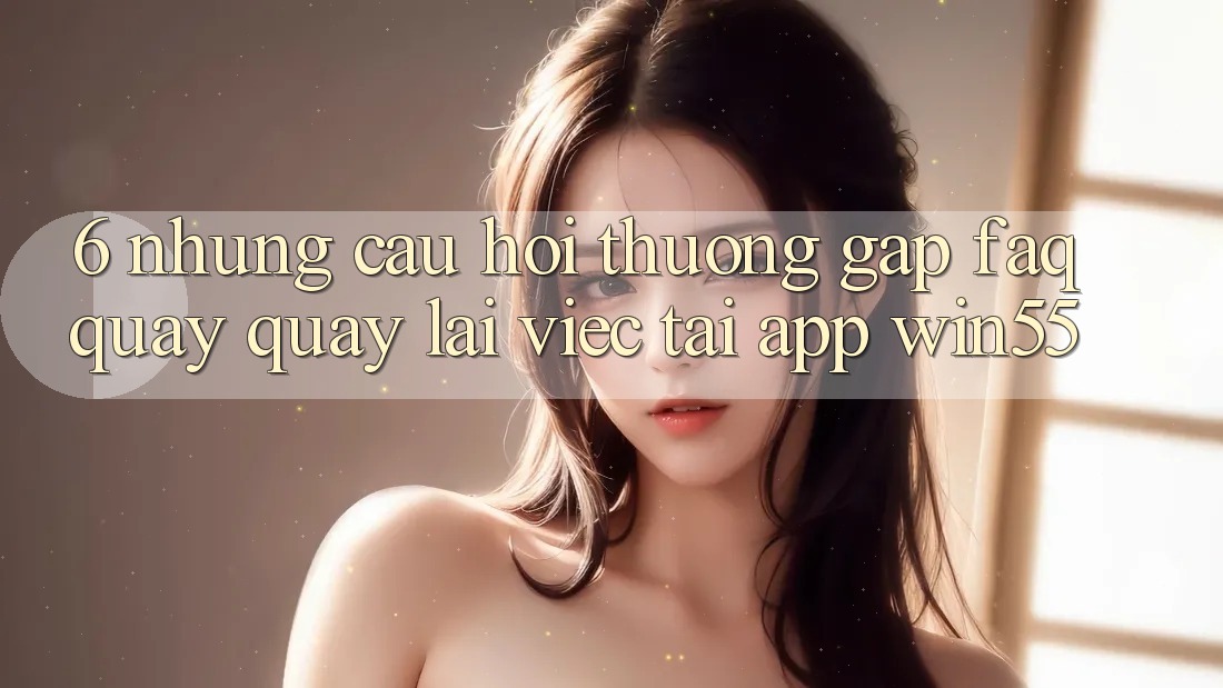6. Những Câu Hỏi Thường Gặp (FAQ) Quay quay lại Việc Tải App Win55