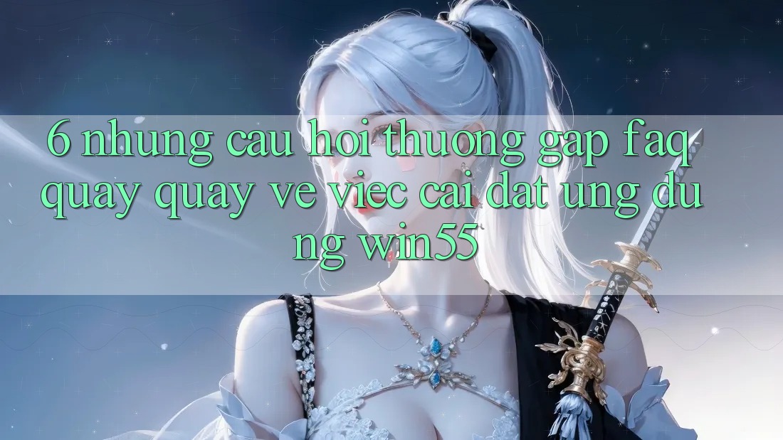 6. Những Câu Hỏi Thường Gặp (FAQ) Quay quay về Việc Cài đặt Ứng dụng Win55