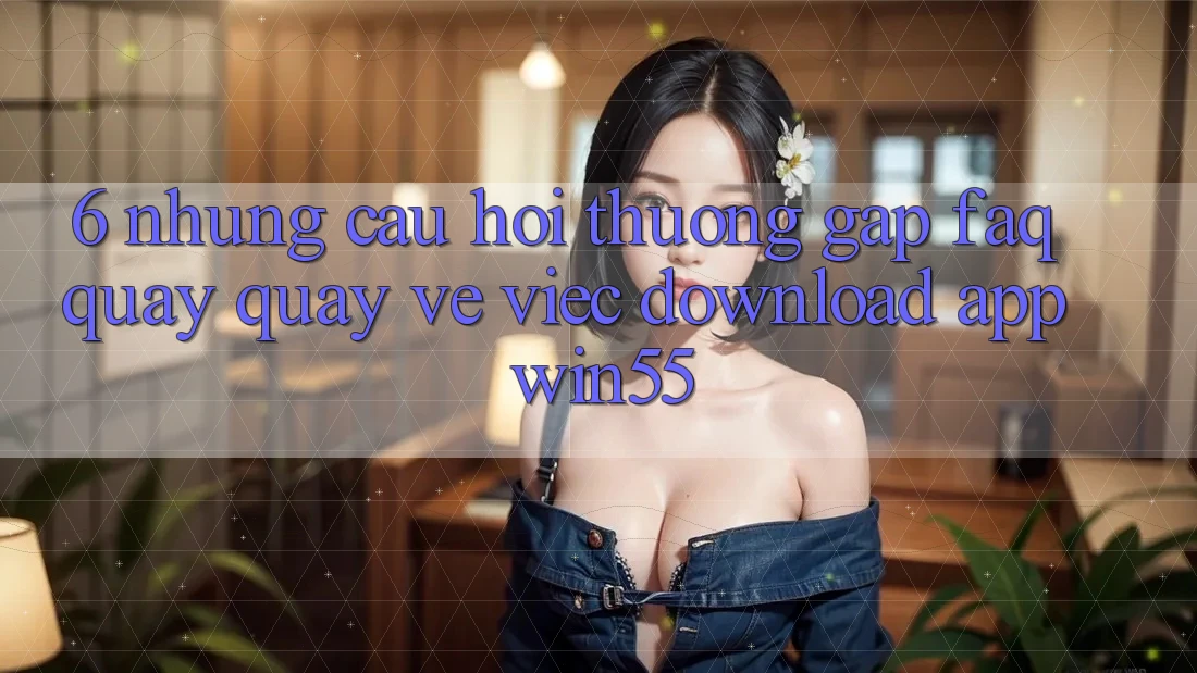 6. Những Câu Hỏi Thường Gặp (FAQ) Quay quay về Việc Download App Win55 6. Những Câu Hỏi Thường Gặp (FAQ) Quay quay về Việc Download App Win55