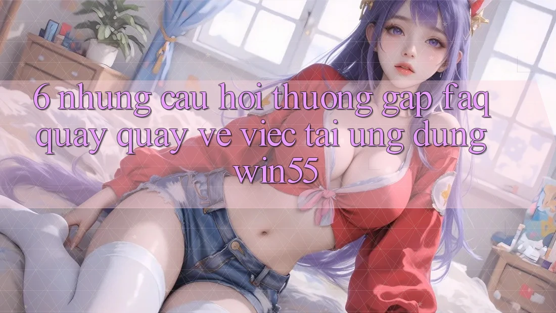 6. Những Câu Hỏi Thường Gặp (FAQ) Quay quay về Việc Tải Ứng dụng Win55 6. Những Câu Hỏi Thường Gặp (FAQ) Quay quay về Việc Tải Ứng dụng Win55