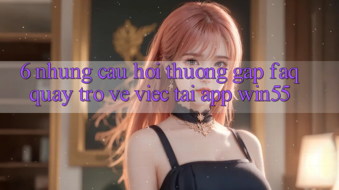 6. Những Câu Hỏi Thường Gặp (FAQ) Quay trở về Việc Tải App Win55