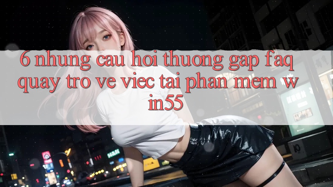6. Những Câu Hỏi Thường Gặp (FAQ) Quay trở về Việc Tải Phần mềm Win55 6. Những Câu Hỏi Thường Gặp (FAQ) Quay trở về Việc Tải Phần mềm Win55