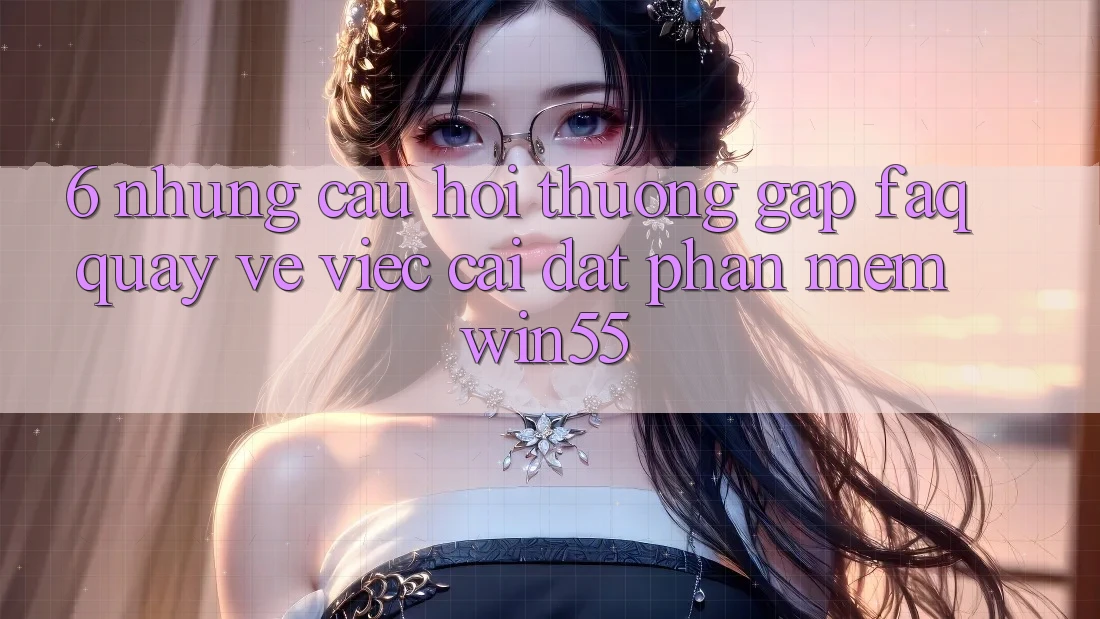 6. Những Câu Hỏi Thường Gặp (FAQ) Quay về Việc Cài đặt Phần mềm Win55 6. Những Câu Hỏi Thường Gặp (FAQ) Quay về Việc Cài đặt Phần mềm Win55