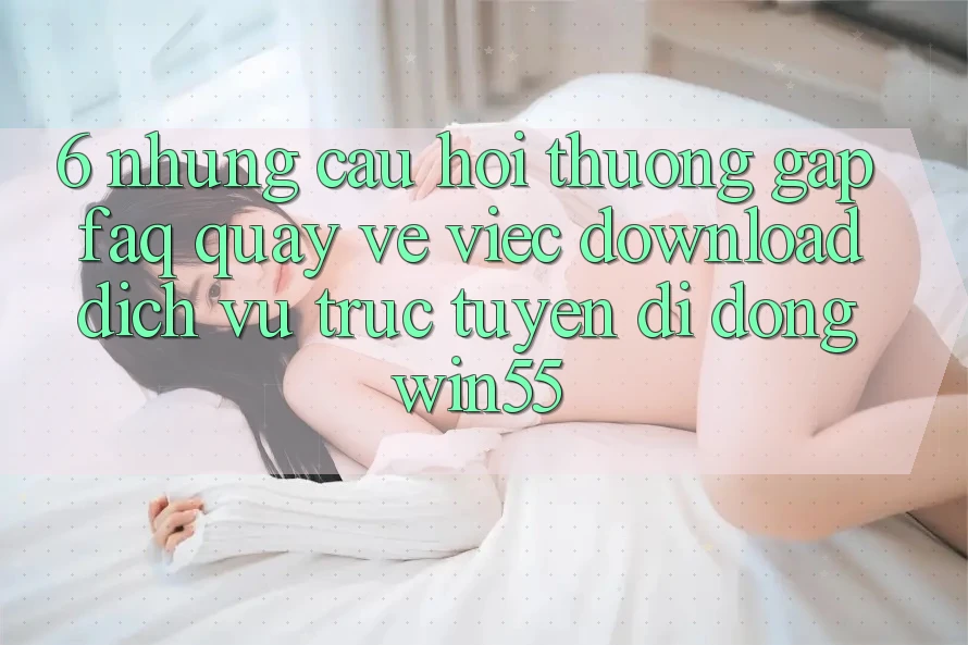 6. Những Câu Hỏi Thường Gặp (FAQ) Quay về Việc Download Dịch vụ trực tuyến di động Win55 6. Những Câu Hỏi Thường Gặp (FAQ) Quay về Việc Download Dịch vụ trực tuyến di động Win55