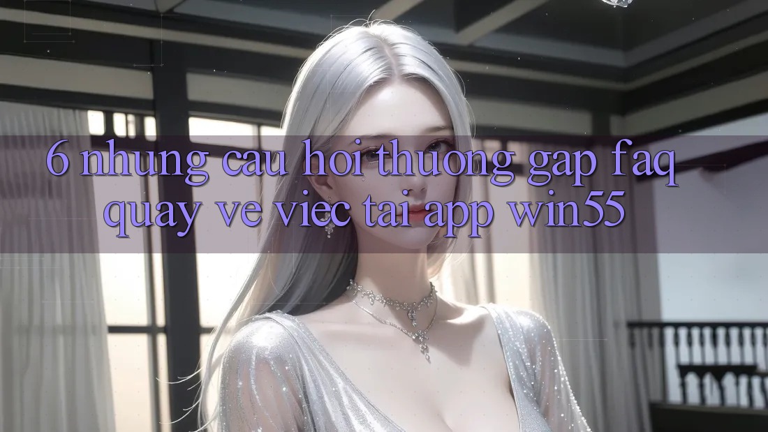 6. Những Câu Hỏi Thường Gặp (FAQ) Quay về Việc Tải App Win55