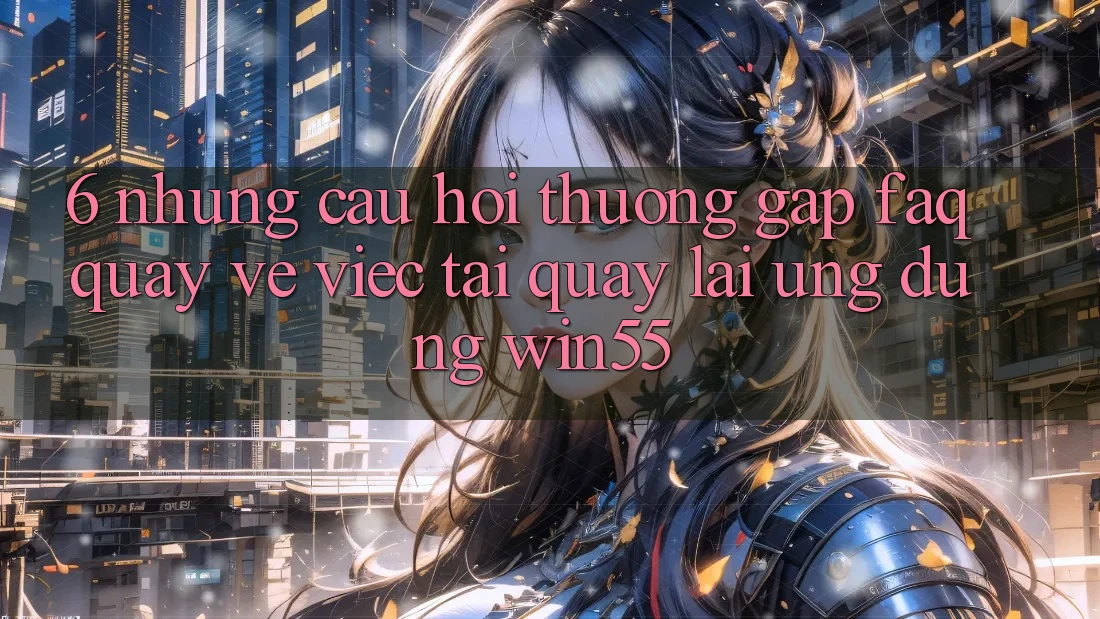 6. Những Câu Hỏi Thường Gặp (FAQ) Quay về Việc Tải quay lại Ứng dụng Win55 6. Những Câu Hỏi Thường Gặp (FAQ) Quay về Việc Tải quay lại Ứng dụng Win55