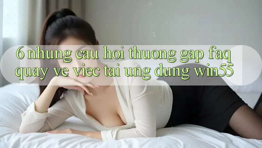 6. Những Câu Hỏi Thường Gặp (FAQ) Quay về Việc Tải Ứng dụng Win55 6. Những Câu Hỏi Thường Gặp (FAQ) Quay về Việc Tải Ứng dụng Win55