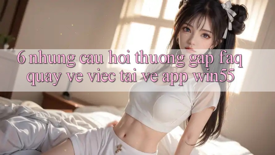 6. Những Câu Hỏi Thường Gặp (FAQ) Quay về Việc Tải về App Win55 6. Những Câu Hỏi Thường Gặp (FAQ) Quay về Việc Tải về App Win55
