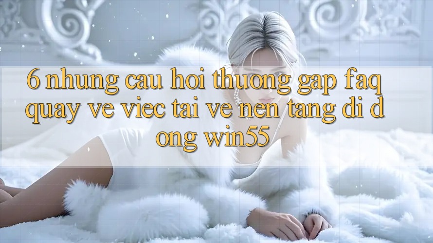 6. Những Câu Hỏi Thường Gặp (FAQ) Quay về Việc Tải về Nền tảng di động Win55 6. Những Câu Hỏi Thường Gặp (FAQ) Quay về Việc Tải về Nền tảng di động Win55