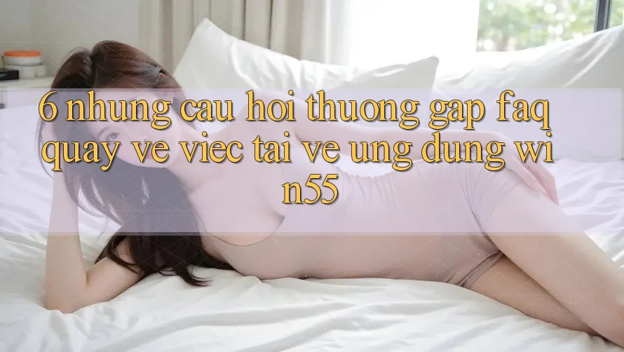6. Những Câu Hỏi Thường Gặp (FAQ) Quay về Việc Tải về Ứng dụng Win55 6. Những Câu Hỏi Thường Gặp (FAQ) Quay về Việc Tải về Ứng dụng Win55
