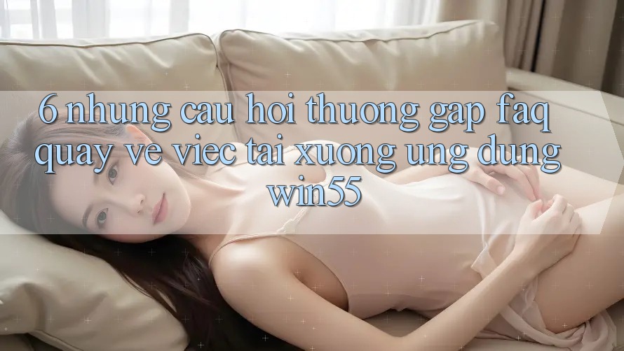6. Những Câu Hỏi Thường Gặp (FAQ) Quay về Việc Tải xuống Ứng dụng Win55 6. Những Câu Hỏi Thường Gặp (FAQ) Quay về Việc Tải xuống Ứng dụng Win55