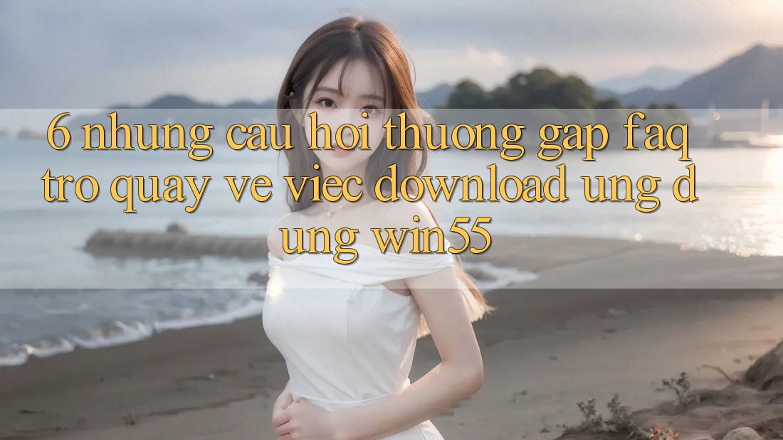 6. Những Câu Hỏi Thường Gặp (FAQ) Trở quay về Việc Download Ứng dụng Win55 6. Những Câu Hỏi Thường Gặp (FAQ) Trở quay về Việc Download Ứng dụng Win55