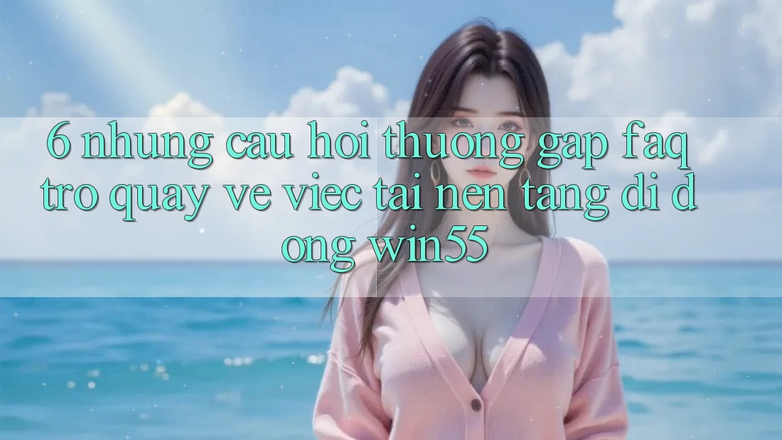 6. Những Câu Hỏi Thường Gặp (FAQ) Trở quay về Việc Tải Nền tảng di động Win55 6. Những Câu Hỏi Thường Gặp (FAQ) Trở quay về Việc Tải Nền tảng di động Win55