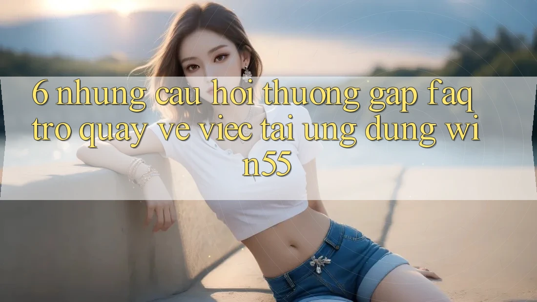 6. Những Câu Hỏi Thường Gặp (FAQ) Trở quay về Việc Tải Ứng dụng Win55 6. Những Câu Hỏi Thường Gặp (FAQ) Trở quay về Việc Tải Ứng dụng Win55
